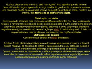 Quando dizemos que um corpo está “carregado”, isso significa que ele tem um
 desequilíbrio de cargas, apesar de a carga resultante geralmente representar apenas
uma minúscula fração da carga total positiva ou negativa contida no corpo. Existem, no
                    entanto, três formas de se eletrizar um objeto.

                                  Eletrização por atrito
 Ocorre quando atritamos dois corpos de substâncias diferentes (ou não), inicialmente
neutros, e haverá transferência de eletros de um corpo para o outro, de tal forma que um
  corpo fique eletrizado positivamente (cedeu elétrons), e outro corpo fique eletrizado
negativamente (ganhou elétrons). A eletrização por atrito é mais forte quando é feita por
          corpos isolantes, pois os elétrons permanecem nas regiões atritadas.
                                 Eletrização por contato
                      Considere duas esferas de metal eletrizadas:

  A esfera A esta eletrizada positivamente e todos os seus pontos possuem potencial
 elétrico negativo, ao contrario da esfera B que está neutra e seu potencial elétrico é
              nulo. Portanto existe diferença de potencial entre as esferas.
 Quando encostamos as duas esferas, a diferença de potencial elétrico (Q) que existe
  entre elas, faz com que os elétrons da esfera negativamente carregada(A) passem
              espontaneamente para a esfera neutra( de menor potencial).
 