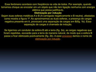 Esse fenômeno acontece com freqüência na vida de todos. Por exemplo, quando
tomamos choque ao encostar em um objeto que não tem ligação nenhuma com energia
                             elétrica que possa justifica-lo.
                               Eletrização por indução
Sejam duas esferas metálicas A e B (A carregada negativamente e B neutra), afastadas
   como mostra a figura 1ª. Ao aproximarmos as duas esferas, a presença de cargas
   negativa presente em A, provocará uma separação de cargas em B(fig. 1b). Essa
                     separação de cargas é chamada de indução.

   Se ligarmos um condutor da esfera B até a terra (fig. 2a), as cargas negativas que
  foram repelidas, escoarão para a terra de maneira natural, de modo que a esfera B
   passe a ficar eletrizada positivamente (fig. 2b). A esse processo damos o nome de
                                  eletrização por indução.
 