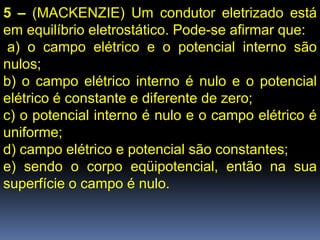 5 – (MACKENZIE) Um condutor eletrizado está
em equilíbrio eletrostático. Pode-se afirmar que:
 a) o campo elétrico e o potencial interno são
nulos;
b) o campo elétrico interno é nulo e o potencial
elétrico é constante e diferente de zero;
c) o potencial interno é nulo e o campo elétrico é
uniforme;
d) campo elétrico e potencial são constantes;
e) sendo o corpo eqüipotencial, então na sua
superfície o campo é nulo.
 