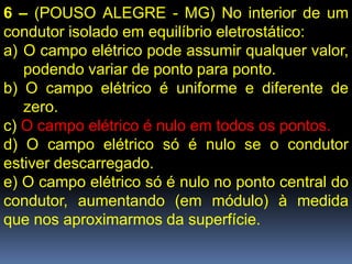 6 – (POUSO ALEGRE - MG) No interior de um
condutor isolado em equilíbrio eletrostático:
a) O campo elétrico pode assumir qualquer valor,
   podendo variar de ponto para ponto.
b) O campo elétrico é uniforme e diferente de
   zero.
c) O campo elétrico é nulo em todos os pontos.
d) O campo elétrico só é nulo se o condutor
estiver descarregado.
e) O campo elétrico só é nulo no ponto central do
condutor, aumentando (em módulo) à medida
que nos aproximarmos da superfície.
 