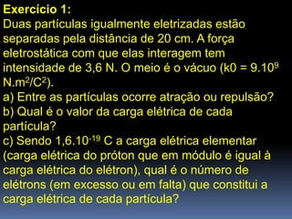 Exercício 1:
Duas partículas igualmente eletrizadas estão
separadas pela distância de 20 cm. A força
eletrostática com que elas interagem tem
intensidade de 3,6 N. O meio é o vácuo (k0 = 9.109
N.m2/C2).
a) Entre as partículas ocorre atração ou repulsão?
b) Qual é o valor da carga elétrica de cada
partícula?
c) Sendo 1,6.10-19 C a carga elétrica elementar
(carga elétrica do próton que em módulo é igual à
carga elétrica do elétron), qual é o número de
elétrons (em excesso ou em falta) que constitui a
carga elétrica de cada partícula?
 