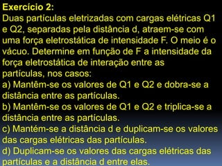 Exercício 2:
Duas partículas eletrizadas com cargas elétricas Q1
e Q2, separadas pela distância d, atraem-se com
uma força eletrostática de intensidade F. O meio é o
vácuo. Determine em função de F a intensidade da
força eletrostática de interação entre as
partículas, nos casos:
a) Mantêm-se os valores de Q1 e Q2 e dobra-se a
distância entre as partículas.
b) Mantêm-se os valores de Q1 e Q2 e triplica-se a
distância entre as partículas.
c) Mantém-se a distância d e duplicam-se os valores
das cargas elétricas das partículas.
d) Duplicam-se os valores das cargas elétricas das
partículas e a distância d entre elas.
 