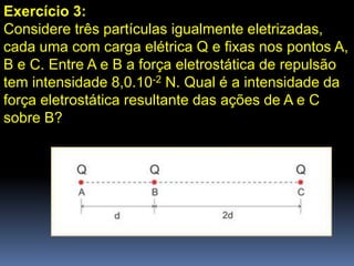 Exercício 3:
Considere três partículas igualmente eletrizadas,
cada uma com carga elétrica Q e fixas nos pontos A,
B e C. Entre A e B a força eletrostática de repulsão
tem intensidade 8,0.10-2 N. Qual é a intensidade da
força eletrostática resultante das ações de A e C
sobre B?
 