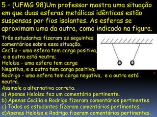 5 – (UFMG 98)Um professor mostra uma situação
em que duas esferas metálicas idênticas estão
suspensas por fios isolantes. As esferas se
aproximam uma da outra, como indicado na figura.
Três estudantes fizeram os seguintes
comentários sobre essa situação.
Cecília - uma esfera tem carga positiva,
 e a outra está neutra;
Heloísa - uma esfera tem carga
Negativa, e a outra tem carga positiva;
                                                               c
Rodrigo - uma esfera tem carga negativa, e a outra está
neutra.
Assinale a alternativa correta.
a) Apenas Heloísa fez um comentário pertinente.
b) Apenas Cecília e Rodrigo fizeram comentários pertinentes.
c) Todos os estudantes fizeram comentários pertinentes.
d)Apenas Heloísa e Rodrigo fizeram comentários pertinentes.
 