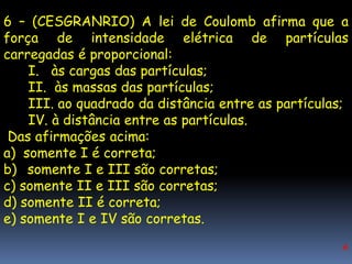 6 – (CESGRANRIO) A lei de Coulomb afirma que a
força de intensidade elétrica de partículas
carregadas é proporcional:
    I. às cargas das partículas;
    II. às massas das partículas;
    III. ao quadrado da distância entre as partículas;
    IV. à distância entre as partículas.
 Das afirmações acima:
a) somente I é correta;
b) somente I e III são corretas;
c) somente II e III são corretas;
d) somente II é correta;
e) somente I e IV são corretas.
                                                    A
 