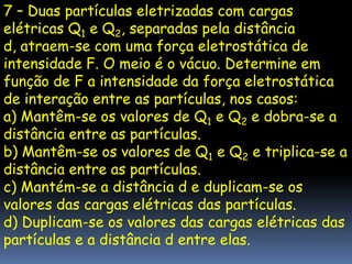 7 – Duas partículas eletrizadas com cargas
elétricas Q1 e Q2, separadas pela distância
d, atraem-se com uma força eletrostática de
intensidade F. O meio é o vácuo. Determine em
função de F a intensidade da força eletrostática
de interação entre as partículas, nos casos:
a) Mantêm-se os valores de Q1 e Q2 e dobra-se a
distância entre as partículas.
b) Mantêm-se os valores de Q1 e Q2 e triplica-se a
distância entre as partículas.
c) Mantém-se a distância d e duplicam-se os
valores das cargas elétricas das partículas.
d) Duplicam-se os valores das cargas elétricas das
partículas e a distância d entre elas.
 