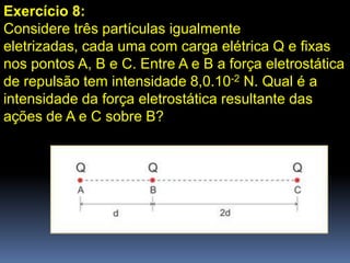 Exercício 8:
Considere três partículas igualmente
eletrizadas, cada uma com carga elétrica Q e fixas
nos pontos A, B e C. Entre A e B a força eletrostática
de repulsão tem intensidade 8,0.10-2 N. Qual é a
intensidade da força eletrostática resultante das
ações de A e C sobre B?
 