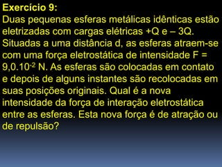 Exercício 9:
Duas pequenas esferas metálicas idênticas estão
eletrizadas com cargas elétricas +Q e – 3Q.
Situadas a uma distância d, as esferas atraem-se
com uma força eletrostática de intensidade F =
9,0.10-2 N. As esferas são colocadas em contato
e depois de alguns instantes são recolocadas em
suas posições originais. Qual é a nova
intensidade da força de interação eletrostática
entre as esferas. Esta nova força é de atração ou
de repulsão?
 