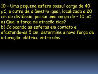 10 – Uma pequena esfera possui carga de 40
  C, e outra de diâmetro igual, localizada a 20
cm de distância, possui uma carga de – 10 C.
a) Qual a força de atração elas?
b) Colocando as esferas em contato e
afastando-as 5 cm, determine a nova força de
interação elétrica entre elas.
 
