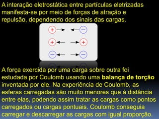 A interação eletrostática entre partículas eletrizadas
manifesta-se por meio de forças de atração e
repulsão, dependendo dos sinais das cargas.




A força exercida por uma carga sobre outra foi
estudada por Coulomb usando uma balança de torção
inventada por ele. Na experiência de Coulomb, as
esferas carregadas são muito menores que à distância
entre elas, podendo assim tratar as cargas como pontos
carregados ou cargas pontuais. Coulomb conseguia
carregar e descarregar as cargas com igual proporção.
 