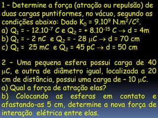 1 – Determine a força (atração ou repulsão) de
duas cargas puntiformes, no vácuo, segundo as
condições abaixo: Dado K0 = 9.109 N.m2/C2.
a) Q1 = - 12.10-7 C e Q2 = + 8.10-15 C   d = 4m
b) Q1 = - 2 nC e Q2 = - 28 C       d = 70 cm
c) Q1 = 25 mC e Q2 = 45 pC        d = 50 cm

2 – Uma pequena esfera possui carga de 40
  C, e outra de diâmetro igual, localizada a 20
cm de distância, possui uma carga de – 10 C.
a) Qual a força de atração elas?
b) Colocando as esferas em contato e
afastando-as 5 cm, determine a nova força de
interação elétrica entre elas.
 