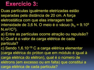 Duas partículas igualmente eletrizadas estão
separadas pela distância de 20 cm. A força
eletrostática com que elas interagem tem
intensidade de 3,6 N. O meio é o vácuo (k0 = 9.109
N.m2/C2).
a) Entre as partículas ocorre atração ou repulsão?
b) Qual é o valor da carga elétrica de cada
partícula?
c) Sendo 1,6.10-19 C a carga elétrica elementar
(carga elétrica do próton que em módulo é igual à
carga elétrica do elétron), qual é o número de
elétrons (em excesso ou em falta) que constitui a
carga elétrica de cada partícula?
 