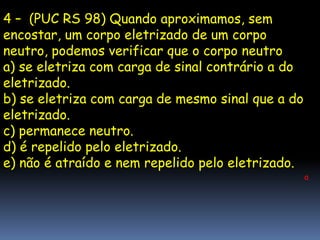 4 – (PUC RS 98) Quando aproximamos, sem
encostar, um corpo eletrizado de um corpo
neutro, podemos verificar que o corpo neutro
a) se eletriza com carga de sinal contrário a do
eletrizado.
b) se eletriza com carga de mesmo sinal que a do
eletrizado.
c) permanece neutro.
d) é repelido pelo eletrizado.
e) não é atraído e nem repelido pelo eletrizado.
                                                   a
 