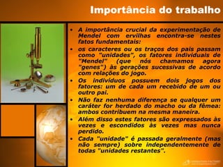 Importância do trabalho
• A importância crucial da experimentação de
Mendel com ervilhas encontra-se nestes
fatos fundamentais:
• os caracteres ou os traços dos pais passam
como "unidades", os fatores individuais de
"Mendel" (que nós chamamos agora
"genes") às gerações sucessivas de acordo
com relações do jogo.
• Os indivíduos possuem dois jogos dos
fatores: um de cada um recebido de um ou
outro pai.
• Não faz nenhuma diferença se qualquer um
caráter for herdado do macho ou da fêmea:
ambos contribuem na mesma maneira.
• Além disso estes fatores são expressados às
vezes e escondidos às vezes mas nunca
perdido.
• Cada "unidade" é passada geralmente (mas
não sempre) sobre independentemente de
todas "unidades restantes".
 