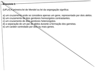 Exercício 1
(UFLA) A primeira lei de Mendel ou lei da segregação significa:
a) um cruzamento onde se considera apenas um gene, representado por dois alelos.
b) um cruzamento de dois genitores homozigotos contrastantes.
c) um cruzamento de dois genitores heterozigotos.
d) a separação de um par de alelos durante a formação dos gametas.
e) um caráter controlado por dois ou mais genes.
 