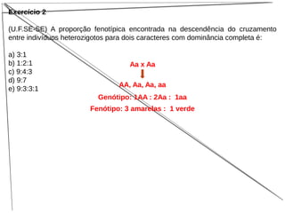 Exercício 2
(U.F.SE-SE) A proporção fenotípica encontrada na descendência do cruzamento
entre indivíduos heterozigotos para dois caracteres com dominância completa é:
a) 3:1
b) 1:2:1
c) 9:4:3
d) 9:7
e) 9:3:3:1
Aa x Aa
AA, Aa, Aa, aa
Genótipo: 1AA : 2Aa : 1aa
Fenótipo: 3 amarelas : 1 verde
 