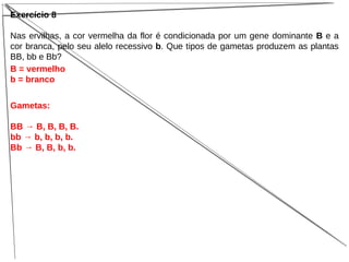 Exercício 8
Nas ervilhas, a cor vermelha da flor é condicionada por um gene dominante B e a
cor branca, pelo seu alelo recessivo b. Que tipos de gametas produzem as plantas
BB, bb e Bb?
B = vermelho
b = branco
Gametas:
BB → B, B, B, B.
bb → b, b, b, b.
Bb → B, B, b, b.
 