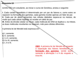 Exercício 13
(Unifor-CE) Um estudante, ao iniciar o curso de Genética, anotou o seguinte:
I. Cada caráter hereditário é determinado por um par de fatores e, como estes se
separam na formação dos gametas, cada gameta recebe apenas um fator do par.
II. Cada par de alelos presentes nas células diploides separa-se na meiose, de
modo que cada célula haploide só recebe um alelo do par.
III. Antes da divisão celular se iniciar, cada molécula de DNA se duplica e, na mitose,
as duas moléculas resultantes se separam, indo para células diferentes.
A primeira lei de Mendel está expressa em:
a) I, somente.
b) II, somente.
c) I e II, somente.
d) II e III, somente.
e) I, II e III.
OBS: A primeira lei de Mendel diz respeito
à separação dos fatores hereditários na
formação dos gametas, sendo assim
somente a afirmação I e II diz respeito a
essa lei.
 