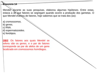 Exercício 14
Mendel, durante as suas pesquisas, elaborou algumas hipóteses. Entre estas,
estava a de que fatores se segregam quando ocorre a produção dos gametas. O
que Mendel chamou de fatores, hoje sabemos que se trata dos (as):
a) cromossomos.
b) genes.
c) RNA.
d) espermatozoides.
e) fenótipos.
OBS: Os fatores aos quais Mendel se
referiu são os genes, e o par de fatores
corresponde ao par de alelos de um gene
localizado em cromossomos homólogos.
 