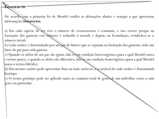 Exercício 16
De acordo com a primeira lei de Mendel confira as afirmações abaixo e marque a que apresentar
informações incorretas.
a) Em cada espécie de ser vivo o número de cromossomos é constante, e isso ocorre porque na
formação dos gametas esse número é reduzido à metade e depois, na fecundação, restabelece-se o
número inicial.
b) Cada caráter é determinado por um par de fatores que se separam na formação dos gametas, indo um
fator do par para cada gameta.
c) Quando os alelos de um par são iguais, fala-se em condição heterozigótica (para a qual Mendel usava
o termo puro), e quando os alelos são diferentes, fala-se em condição homozigótica (para a qual Mendel
usava o termo hibrido).
d) Um mesmo caráter pode apresentar duas ou mais variáveis, e a variável de cada caráter é denominada
fenótipo.
e) O termo genótipo pode ser aplicado tanto ao conjunto total de genes de um indivíduo como a cada
gene em particular.
 
