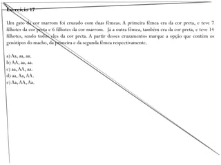 Exercício 17
Um gato da cor marrom foi cruzado com duas fêmeas. A primeira fêmea era da cor preta, e teve 7
filhotes da cor preta e 6 filhotes da cor marrom. Já a outra fêmea, também era da cor preta, e teve 14
filhotes, sendo todos eles da cor preta. A partir desses cruzamentos marque a opção que contém os
genótipos do macho, da primeira e da segunda fêmea respectivamente.
a) Aa, aa, aa.
b) AA, aa, aa.
c) aa,AA, aa.
d) aa,Aa,AA.
e) Aa,AA,Aa.
 