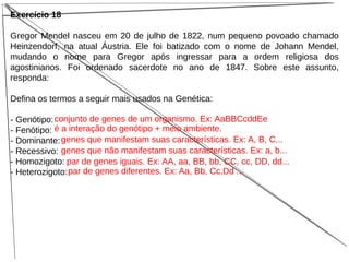 Exercício 18
Gregor Mendel nasceu em 20 de julho de 1822, num pequeno povoado chamado
Heinzendorf, na atual Áustria. Ele foi batizado com o nome de Johann Mendel,
mudando o nome para Gregor após ingressar para a ordem religiosa dos
agostinianos. Foi ordenado sacerdote no ano de 1847. Sobre este assunto,
responda:
Defina os termos a seguir mais usados na Genética:
- Genótipo:
- Fenótipo:
- Dominante:
- Recessivo:
- Homozigoto:
- Heterozigoto:
conjunto de genes de um organismo. Ex: AaBBCcddEe
é a interação do genótipo + meio ambiente.
genes que manifestam suas características. Ex: A, B, C...
genes que não manifestam suas características. Ex: a, b...
par de genes iguais. Ex: AA, aa, BB, bb, CC, cc, DD, dd...
par de genes diferentes. Ex: Aa, Bb, Cc,Dd ...
 