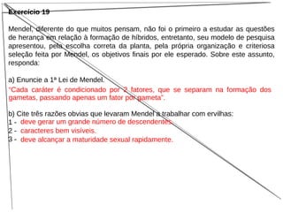 Exercício 19
Mendel, diferente do que muitos pensam, não foi o primeiro a estudar as questões
de herança em relação à formação de híbridos, entretanto, seu modelo de pesquisa
apresentou, pela escolha correta da planta, pela própria organização e criteriosa
seleção feita por Mendel, os objetivos finais por ele esperado. Sobre este assunto,
responda:
a) Enuncie a 1ª Lei de Mendel.
b) Cite três razões obvias que levaram Mendel a trabalhar com ervilhas:
1 -
2 -
3 -
deve gerar um grande número de descendentes.
caracteres bem visíveis.
deve alcançar a maturidade sexual rapidamente.
“Cada caráter é condicionado por 2 fatores, que se separam na formação dos
gametas, passando apenas um fator por gameta”.
 