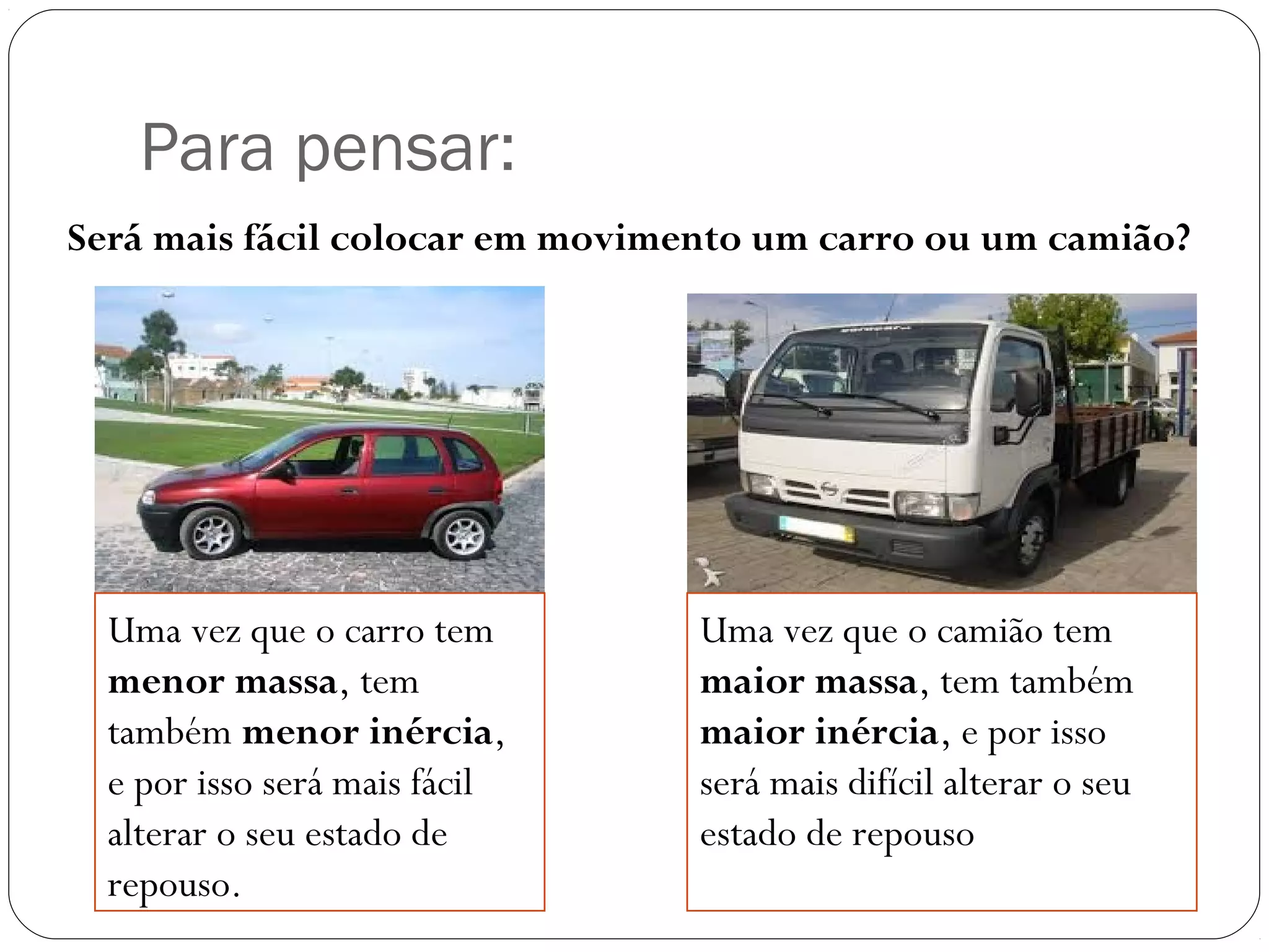 Para pensar:
Será mais fácil colocar em movimento um carro ou um camião?
Uma vez que o carro tem
menor massa, tem
também menor inércia,
e por isso será mais fácil
alterar o seu estado de
repouso.
Uma vez que o camião tem
maior massa, tem também
maior inércia, e por isso
será mais difícil alterar o seu
estado de repouso