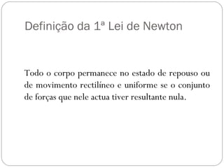 Definição da 1ª Lei de Newton

Todo o corpo permanece no estado de repouso ou
de movimento rectilíneo e uniforme se o conjunto
de forças que nele actua tiver resultante nula.

 