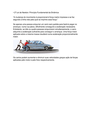• 2º Lei de Newton: Princípio Fundamental da Dinâmica
“A mudança do movimento é proporcional à força matriz impressa e se faz
segundo a linha reta pela qual se imprime essa força.”
Se apenas uma pessoa empurrar um carro sem partida para fazê-lo pegar no
arranque, numa rua plana, dificilmente conseguirá a aceleração necessária.
Entretanto, se três ou quatro pessoas empurrarem simultaneamente, o carro
adquirirá a aceleração suficiente para conseguir o arranque. Uma força maior
aplicada sobre a mesma massa resultará numa aceleração proporcionalmente
maior.
Os carros podem aumentar e diminuir suas velocidades graças ação de forças
aplicadas pelo motor e pelo freio respectivamente.
 