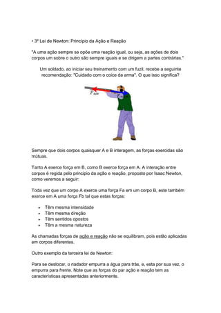 • 3º Lei de Newton: Princípio da Ação e Reação
"A uma ação sempre se opõe uma reação igual, ou seja, as ações de dois
corpos um sobre o outro são sempre iguais e se dirigem a partes contrárias."
Um soldado, ao iniciar seu treinamento com um fuzil, recebe a seguinte
recomendação: "Cuidado com o coice da arma". O que isso significa?
Sempre que dois corpos quaisquer A e B interagem, as forças exercidas são
mútuas.
Tanto A exerce força em B, como B exerce força em A. A interação entre
corpos é regida pelo principio da ação e reação, proposto por Isaac Newton,
como veremos a seguir:
Toda vez que um corpo A exerce uma força Fa em um corpo B, este também
exerce em A uma força Fb tal que estas forças:
 Têm mesma intensidade
 Têm mesma direção
 Têm sentidos opostos
 Têm a mesma natureza
As chamadas forças de ação e reação não se equilibram, pois estão aplicadas
em corpos diferentes.
Outro exemplo da terceira lei de Newton:
Para se deslocar, o nadador empurra a água para trás, e, esta por sua vez, o
empurra para frente. Note que as forças do par ação e reação tem as
características apresentadas anteriormente.
 