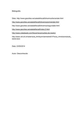 Bibliografia
Sites: http://www.geocities.ws/saladefisica8/dinamica/terceiralei.html
http://www.geocities.ws/saladefisica8/dinamica/primeiralei.html
http://www.geocities.ws/saladefisica8/dinamica/segundalei.html
http://www.geocities.ws/saladefisica8/index-2.html
http://www.coladaweb.com/fisica/mecanica/leis-de-newton
http://www.vdl.ufc.br/solar/aula_link/lquim/semestre01/Fisica_introdutoria/aula_
04/03.html
Data: 23/05/2014
Autor: Desconhecido
 