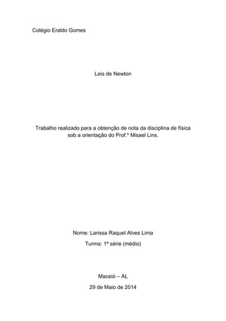 Colégio Eraldo Gomes
Leis de Newton
Trabalho realizado para a obtenção de nota da disciplina de física
sob a orientação do Prof.º Misael Lins.
Nome: Larissa Raquel Alves Lima
Turma: 1ª série (médio)
Maceió – AL
29 de Maio de 2014
 