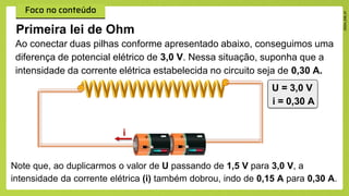 Primeira lei de Ohm
Ao conectar duas pilhas conforme apresentado abaixo, conseguimos uma
diferença de potencial elétrico de 3,0 V. Nessa situação, suponha que a
intensidade da corrente elétrica estabelecida no circuito seja de 0,30 A.
U = 3,0 V
i = 0,30 A
Note que, ao duplicarmos o valor de U passando de 1,5 V para 3,0 V, a
intensidade da corrente elétrica (i) também dobrou, indo de 0,15 A para 0,30 A.
i
 