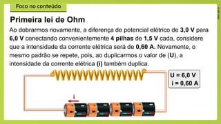 Primeira lei de Ohm
Ao dobrarmos novamente, a diferença de potencial elétrico de 3,0 V para
6,0 V conectando convenientemente 4 pilhas de 1,5 V cada, considere
que a intensidade da corrente elétrica será de 0,60 A. Novamente, o
mesmo padrão se repete, pois, ao duplicarmos o valor de (U), a
intensidade da corrente elétrica (i) também duplica.
U = 6,0 V
i = 0,60 A
i
 