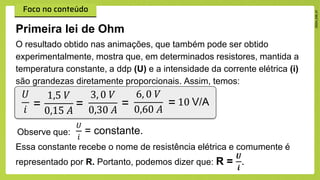 O resultado obtido nas animações, que também pode ser obtido
experimentalmente, mostra que, em determinados resistores, mantida a
temperatura constante, a ddp (U) e a intensidade da corrente elétrica (i)
são grandezas diretamente proporcionais. Assim, temos:
Primeira lei de Ohm
𝑈
𝑖 =
1,5 𝑉
0,15 𝐴
=
3, 0 𝑉
0,30 𝐴
=
6, 0 𝑉
0,60 𝐴
= 10 V/A
Observe que:
𝑈
𝑖
= constante.
Essa constante recebe o nome de resistência elétrica e comumente é
representado por R. Portanto, podemos dizer que: R =
𝑼
𝒊
.
 