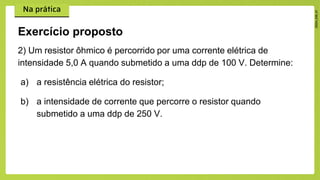 2) Um resistor ôhmico é percorrido por uma corrente elétrica de
intensidade 5,0 A quando submetido a uma ddp de 100 V. Determine:
a) a resistência elétrica do resistor;
b) a intensidade de corrente que percorre o resistor quando
submetido a uma ddp de 250 V.
Exercício proposto
 