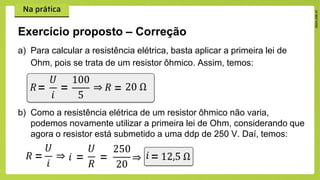 a) Para calcular a resistência elétrica, basta aplicar a primeira lei de
Ohm, pois se trata de um resistor ôhmico. Assim, temos:
Exercício proposto – Correção
𝑅=
𝑈
𝑖
⇒ 𝑅
=
100
5
= 20 Ω
b) Como a resistência elétrica de um resistor ôhmico não varia,
podemos novamente utilizar a primeira lei de Ohm, considerando que
agora o resistor está submetido a uma ddp de 250 V. Daí, temos:
𝑅 =
𝑈
𝑖
⇒ 𝑖 =
𝑈
𝑅
=
250
20
𝑖
⇒ 12,5 Ω
=
 
