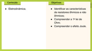 ● Eletrodinâmica. ● Identificar as características
de resistores ôhmicos e não
ôhmicos;
● Compreender a 1a lei de
Ohm;
● Compreender o efeito Joule.
 