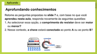 Retome as perguntas propostas no slide 7 e, com base no que você
aprendeu nesta aula, responda novamente às seguintes questões:
1. Ao selecionar essa opção, o comprimento do resistor deve ser maior
ou menor?
2. Nesse contexto, a chave estará conectada ao ponto A ou ao ponto B?
Aprofundando conhecimentos
 