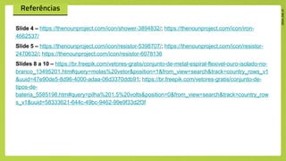 Slide 4 – https://thenounproject.com/icon/shower-3894832/; https://thenounproject.com/icon/iron-
4662537/
Slide 5 – https://thenounproject.com/icon/resistor-5398707/; https://thenounproject.com/icon/resistor-
2470632/; https://thenounproject.com/icon/resistor-6078136
Slides 8 a 10 – https://br.freepik.com/vetores-gratis/conjunto-de-metal-espiral-flexivel-ouro-isolado-no-
branco_13495201.htm#query=molas%20vetor&position=1&from_view=search&track=country_rows_v1
&uuid=47e90de5-8d96-4000-adaa-06d3370ddb91; https://br.freepik.com/vetores-gratis/conjunto-de-
tipos-de-
bateria_5585198.htm#query=pilha%201,5%20volts&position=0&from_view=search&track=country_row
s_v1&uuid=58333621-644c-49bc-9462-99e9f33d2f3f
 
