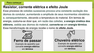 Esse processo de colisões sucessivas provoca uma constante oscilação dos
átomos do condutor, aumentando a amplitude de seus movimentos vibratórios
e, consequentemente, elevando a temperatura do material. Em termos de
energia, costuma-se dizer que, em razão das colisões, a energia cinética dos
elétrons, cedida aos átomos do material, converte-se em energia térmica.
Essa transformação de energia recebe o nome de efeito Joule.
Resistor, corrente elétrica e efeito Joule
Ferro de passar
Exemplo de aparelho que
converte energia elétrica
em térmica
Chuveiro elétrico
Exemplo de aparelho que
converte energia elétrica
em térmica
 