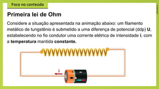Considere a situação apresentada na animação abaixo: um filamento
metálico de tungstênio é submetido a uma diferença de potencial (ddp) U,
estabelecendo no fio condutor uma corrente elétrica de intensidade i, com
a temperatura mantida constante.
Primeira lei de Ohm
i
 