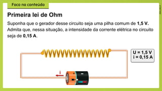 Primeira lei de Ohm
i
Suponha que o gerador desse circuito seja uma pilha comum de 1,5 V.
Admita que, nessa situação, a intensidade da corrente elétrica no circuito
seja de 0,15 A.
U = 1,5 V
i = 0,15 A
 