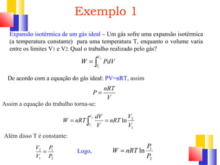 Exemplo 1 
Expansão isotérmica de um gás ideal – Um gás sofre uma expansão isotérmica 
(a temperatura constante) para uma temperatura T, enquanto o volume varia 
entre os limites V1 e V2. Qual o trabalho realizado pelo gás? 
V 
V 
W PdV 
P = nRT 
V 
= ò f 
i 
De acordo com a equação do gás ideal: PV=nRT, assim 
Assim a equação do trabalho torna-se: 
nRT V 
ln 2 
V 
1 
W nRT dV f 
= ò = 
V 
V 
V 
i 
Além disso T é constante: 
V = P 
1 
Logo, 
2 
2 
1 
P 
V 
W = nRT P 
ln 1 
P 
2 
 