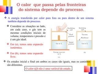 O calor que passa pelas fronteiras 
do sistema depende do processo. 
 A energia transferida por calor para fora ou para dentro de um sistema 
também depende do processo. 
 Considere as situações ao lado, 
em cada caso, o gás tem as 
mesmas condições iniciais de 
volume, temperatura e pressão e 
é um gás ideal. 
 Em (a), temos uma expansão 
isotérmica. 
 Em (b), temos uma expansão 
livre. 
 Os estados inicial e final em ambos os casos são iguais, mas os caminhos 
são diferentes. 
O calor (Q) não é uma variável de estado. 
 
