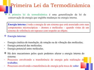 Primeira Lei da Termodinâmica 
 A primeira lei da termodinâmica é uma generalização da lei da 
conservação da energia que engloba mudanças na energia interna. 
Energia interna é toda a energia de um sistema que está associada com suas 
componentes microscópicas – átomos e moléculas – quando vistas de um 
sistema de referência em repouso com respeito ao objeto. 
 Energia interna: 
- Energia cinética de translação, de rotação ou de vibração das moléculas; 
- Energia potencial das moléculas; 
- Energia potencial entre moléculas. 
 Há dois mecanismos pelos quais podemos alterar a energia interna do 
sistema: 
- Processos envolvendo a transferência de energia pela realização de 
trabalho; 
- Processos envolvendo a transferência de energia pela troca de calor. 
 