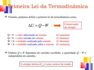 Primeira Lei da Termodinâmica 
 Portanto, podemos definir a primeira lei da termodinâmica como: 
DU = Q -W 
Conservação 
de energia 
Q > 0 ® calor adicionado ao sistema (U aumenta) 
Q < 0 ® calor retirado do sistema (U diminui) 
W > 0 ® trabalho realizado pelo sistema (U diminui) 
W < 0 ® trabalho realizado sobre o sistema (U aumenta) 
 Embora Q e W dependam do caminho escolhido, a quantidade Q – W é 
independente do caminho. 
A energia interna (Eint) é uma variável de estado. 
 