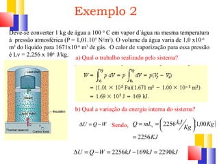 Exemplo 2 
Deve-se converter 1 kg de água a 100 0 C em vapor d´água na mesma temperatura 
à pressão atmosférica (P = 1,01.105 N/m2). O volume da água varia de 1,0 x10-6 
m3 do líquido para 1671x10-6 m3 de gás. O calor de vaporização para essa pressão 
é Lv = 2.256 x 106 J/kg. 
a) Qual o trabalho realizado pelo sistema? 
b) Qual a variação da energia interna do sistema? 
DU = Q -W Sendo, 
DU = Q -W = 2256kJ -169kJ = 2290kJ 
( ) 
KJ 
Kg Kg 
Q mL kJ v 
2256 
2256 1,00 
= 
÷ø ö 
çè æ 
= = 
 