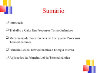 Sumário 
 Introdução 
 Trabalho e Calor Em Processos Termodinâmicos 
 Mecanismo de Transferência de Energia em Processos 
Termodinâmicos 
 Primeira Lei da Termodinâmica e Energia Interna 
 Aplicações da Primeira Lei da Termodinâmica 
 